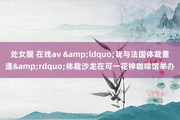 处女膜 在线av &ldquo;我与法国体裁重逢&rdquo;体裁沙龙在可一花神咖啡馆举办