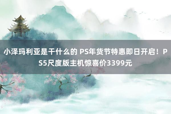 小泽玛利亚是干什么的 PS年货节特惠即日开启！PS5尺度版主机惊喜价3399元