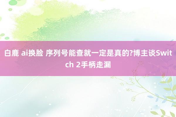 白鹿 ai换脸 序列号能查就一定是真的?博主谈Switch 2手柄走漏