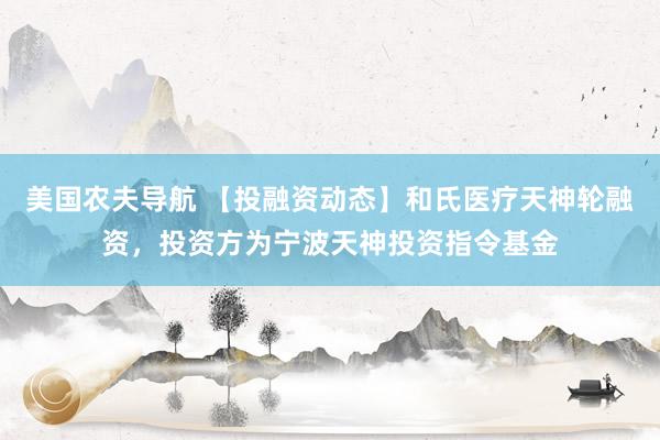 美国农夫导航 【投融资动态】和氏医疗天神轮融资，投资方为宁波天神投资指令基金