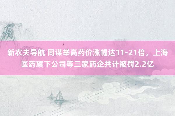新农夫导航 同谋举高药价涨幅达11-21倍，上海医药旗下公司等三家药企共计被罚2.2亿