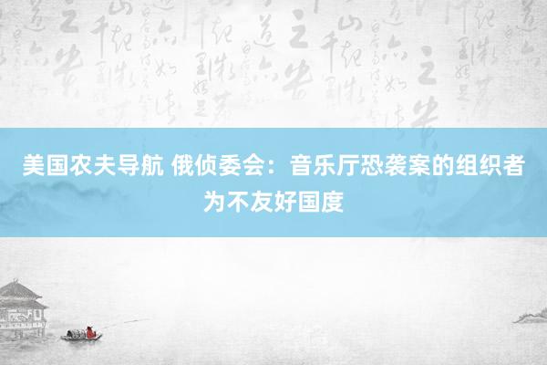 美国农夫导航 俄侦委会：音乐厅恐袭案的组织者为不友好国度