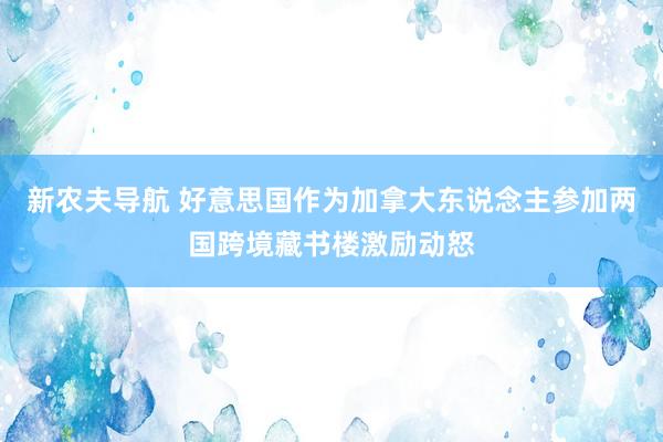 新农夫导航 好意思国作为加拿大东说念主参加两国跨境藏书楼激励动怒