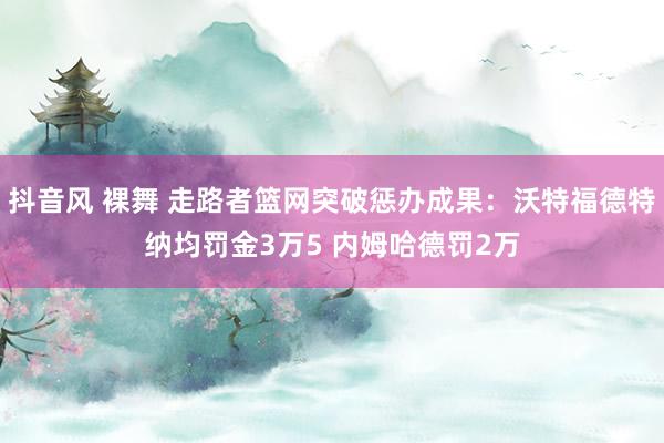 抖音风 裸舞 走路者篮网突破惩办成果：沃特福德特纳均罚金3万5 内姆哈德罚2万