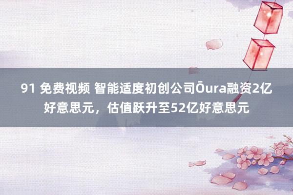 91 免费视频 智能适度初创公司Ōura融资2亿好意思元，估值跃升至52亿好意思元