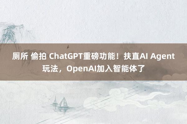 厕所 偷拍 ChatGPT重磅功能！扶直AI Agent玩法，OpenAI加入智能体了