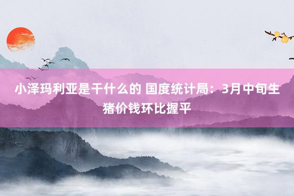小泽玛利亚是干什么的 国度统计局：3月中旬生猪价钱环比握平