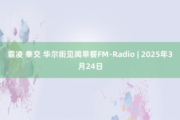 霸凌 拳交 华尔街见闻早餐FM-Radio | 2025年3月24日