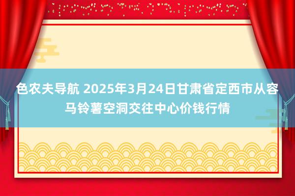 色农夫导航 2025年3月24日甘肃省定西市从容马铃薯空洞交往中心价钱行情
