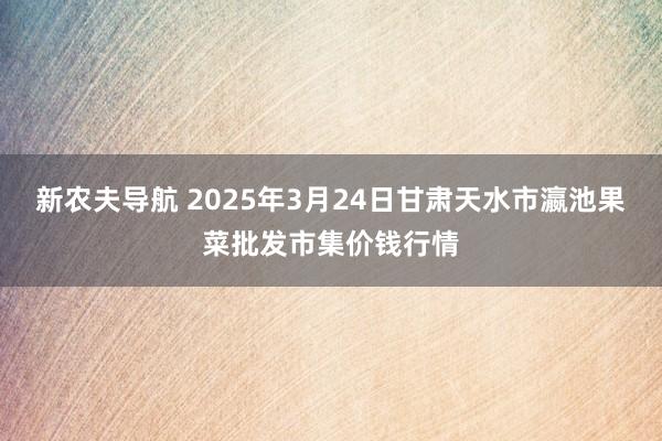 新农夫导航 2025年3月24日甘肃天水市瀛池果菜批发市集价钱行情
