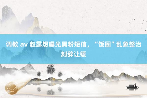 调教 av 赵露想曝光黑粉短信，“饭圈”乱象整治刻辞让缓