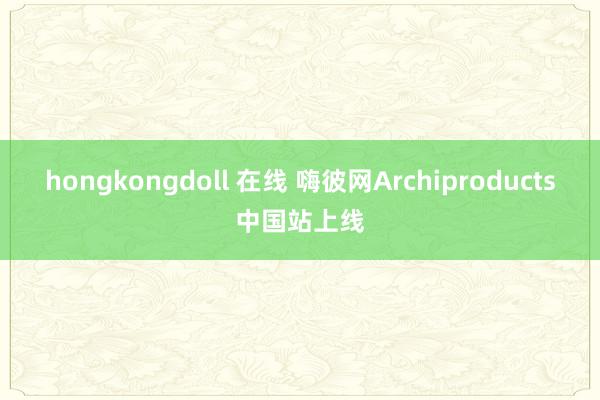 hongkongdoll 在线 嗨彼网Archiproducts中国站上线
