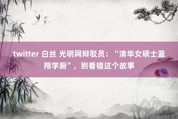 twitter 白丝 光明网辩驳员：“清华女硕士蓝翔学厨”，别看错这个故事