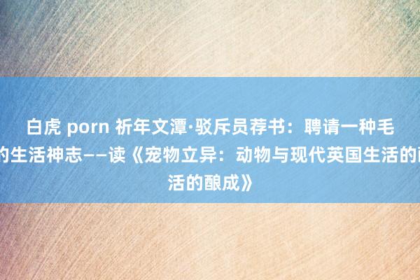 白虎 porn 祈年文潭·驳斥员荐书：聘请一种毛茸茸的生活神志——读《宠物立异：动物与现代英国生活的酿成》