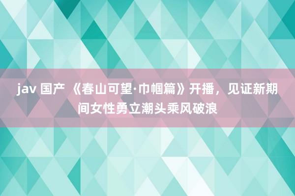 jav 国产 《春山可望·巾帼篇》开播，见证新期间女性勇立潮头乘风破浪