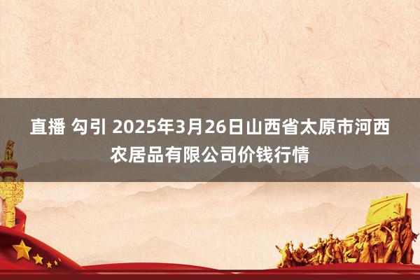 直播 勾引 2025年3月26日山西省太原市河西农居品有限公司价钱行情