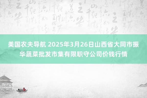 美国农夫导航 2025年3月26日山西省大同市振华蔬菜批发市集有限职守公司价钱行情