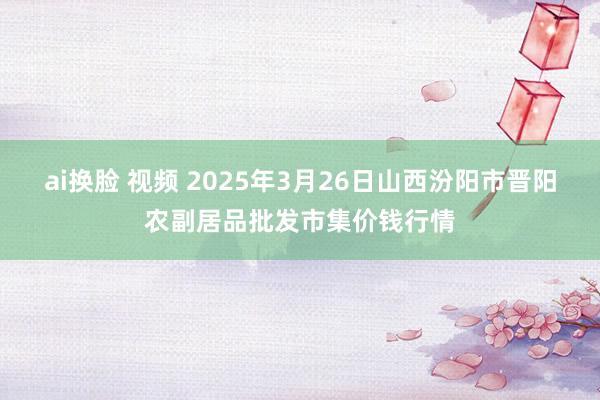 ai换脸 视频 2025年3月26日山西汾阳市晋阳农副居品批发市集价钱行情