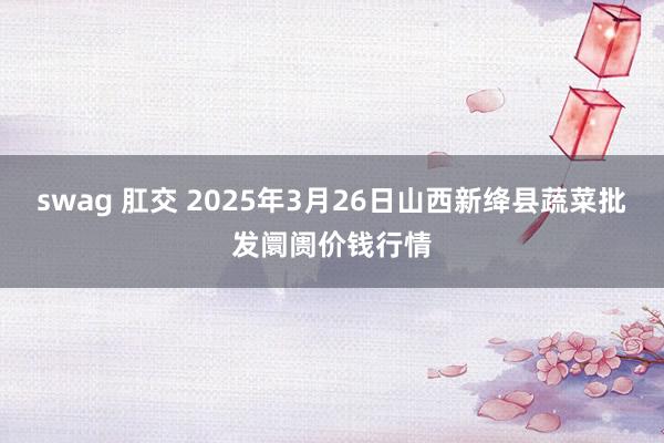 swag 肛交 2025年3月26日山西新绛县蔬菜批发阛阓价钱行情