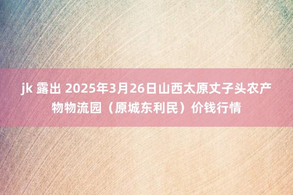 jk 露出 2025年3月26日山西太原丈子头农产物物流园（原城东利民）价钱行情