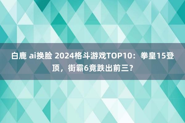 白鹿 ai换脸 2024格斗游戏TOP10：拳皇15登顶，街霸6竟跌出前三？