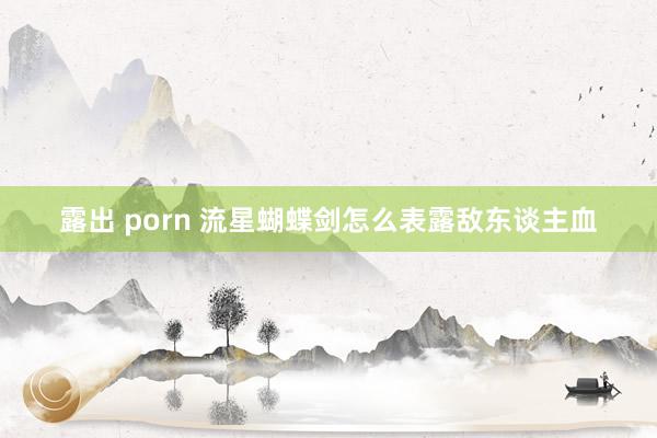 露出 porn 流星蝴蝶剑怎么表露敌东谈主血