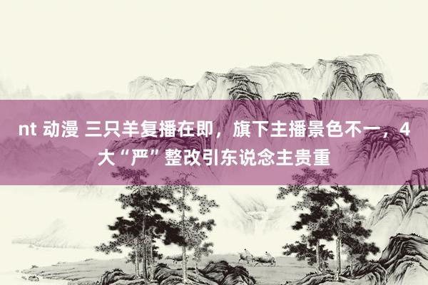 nt 动漫 三只羊复播在即，旗下主播景色不一，4大“严”整改引东说念主贵重