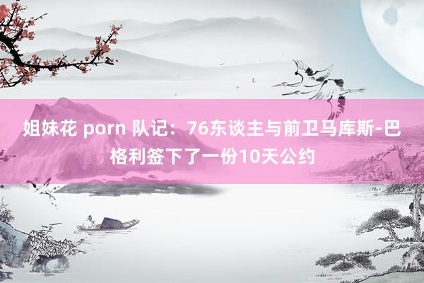 姐妹花 porn 队记：76东谈主与前卫马库斯-巴格利签下了一份10天公约