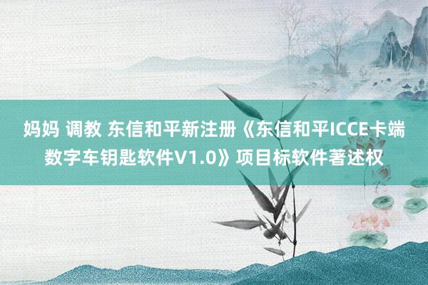 妈妈 调教 东信和平新注册《东信和平ICCE卡端数字车钥匙软件V1.0》项目标软件著述权
