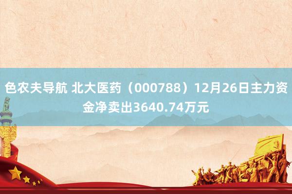 色农夫导航 北大医药（000788）12月26日主力资金净卖出3640.74万元