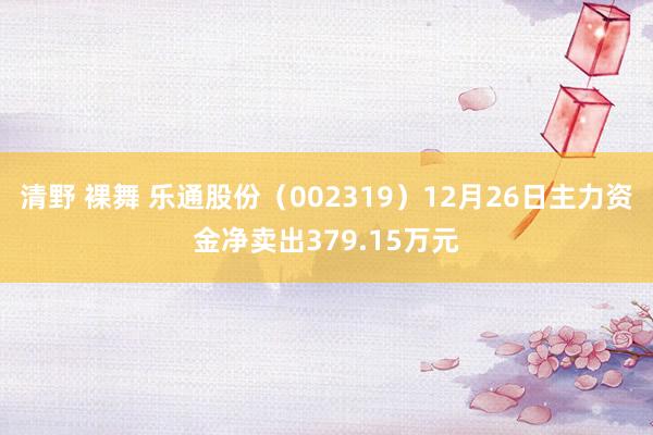 清野 裸舞 乐通股份（002319）12月26日主力资金净卖出379.15万元