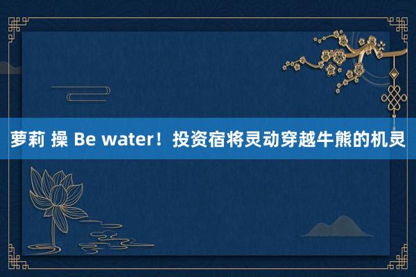萝莉 操 Be water！投资宿将灵动穿越牛熊的机灵