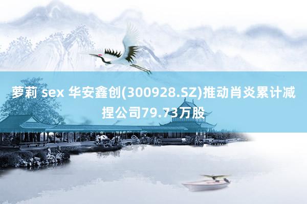 萝莉 sex 华安鑫创(300928.SZ)推动肖炎累计减捏公司79.73万股