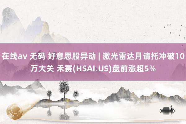 在线av 无码 好意思股异动 | 激光雷达月请托冲破10万大关 禾赛(HSAI.US)盘前涨超5%