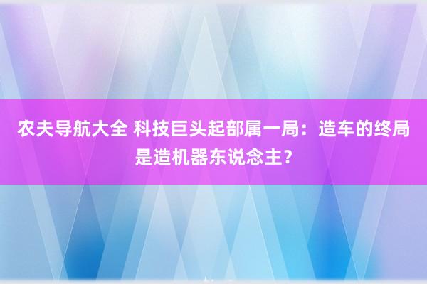 农夫导航大全 科技巨头起部属一局：造车的终局是造机器东说念主？