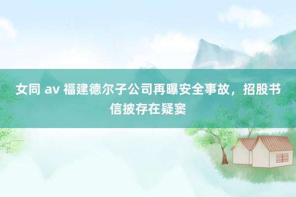 女同 av 福建德尔子公司再曝安全事故，招股书信披存在疑窦