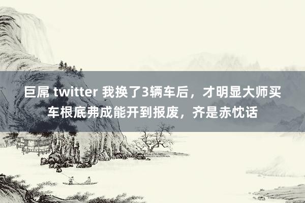 巨屌 twitter 我换了3辆车后，才明显大师买车根底弗成能开到报废，齐是赤忱话