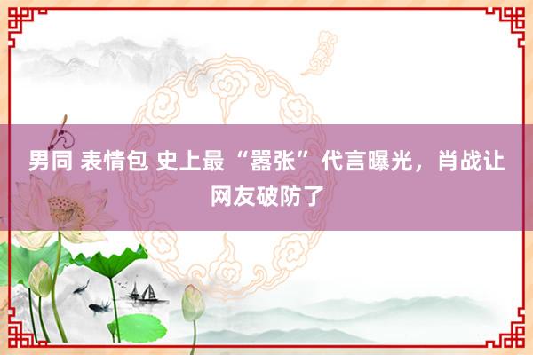男同 表情包 史上最 “嚣张” 代言曝光，肖战让网友破防了