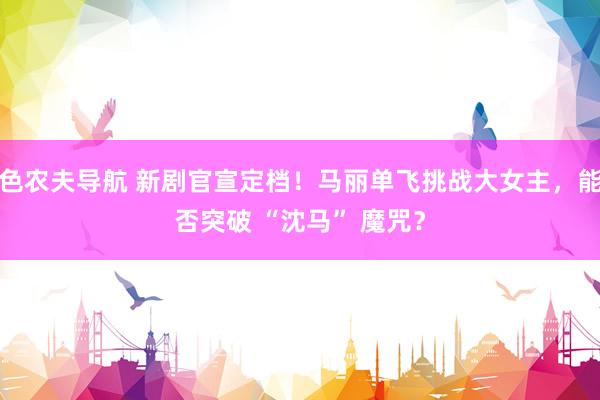 色农夫导航 新剧官宣定档！马丽单飞挑战大女主，能否突破 “沈马” 魔咒？