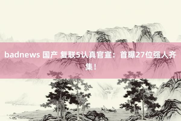 badnews 国产 复联5认真官宣：首曝27位强人齐集！