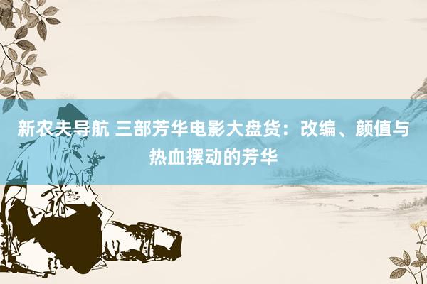 新农夫导航 三部芳华电影大盘货：改编、颜值与热血摆动的芳华