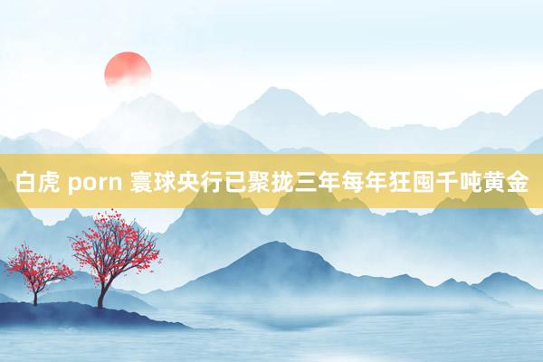 白虎 porn 寰球央行已聚拢三年每年狂囤千吨黄金