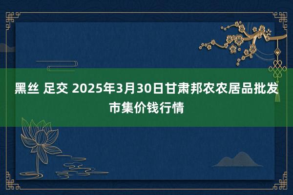 黑丝 足交 2025年3月30日甘肃邦农农居品批发市集价钱行情