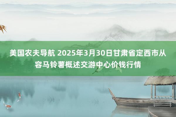 美国农夫导航 2025年3月30日甘肃省定西市从容马铃薯概述交游中心价钱行情