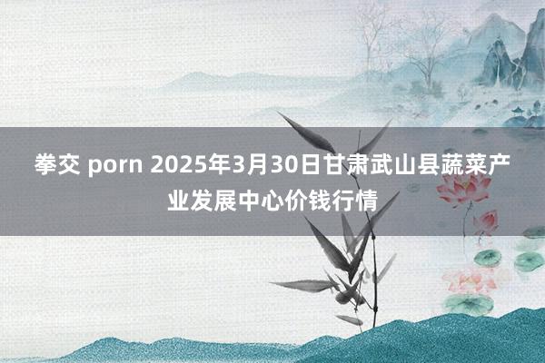 拳交 porn 2025年3月30日甘肃武山县蔬菜产业发展中心价钱行情