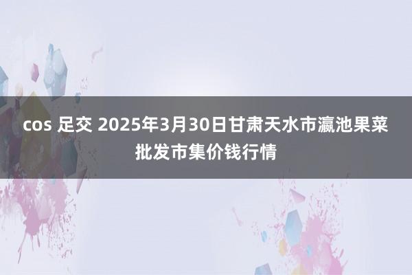 cos 足交 2025年3月30日甘肃天水市瀛池果菜批发市集价钱行情