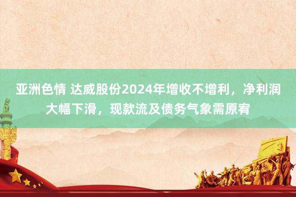 亚洲色情 达威股份2024年增收不增利，净利润大幅下滑，现款流及债务气象需原宥