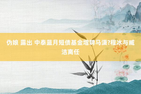 伪娘 露出 中泰蓝月短债基金增聘马潇?程冰与臧洁离任