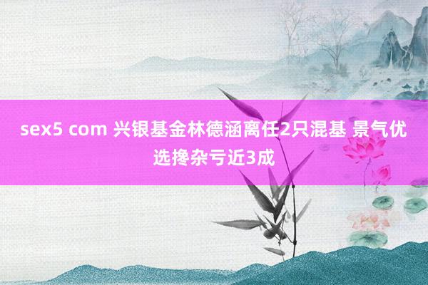 sex5 com 兴银基金林德涵离任2只混基 景气优选搀杂亏近3成