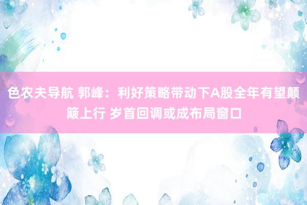 色农夫导航 郭峰:利好策略带动下A股全年有望颠簸上行 岁首回调或成布局窗口